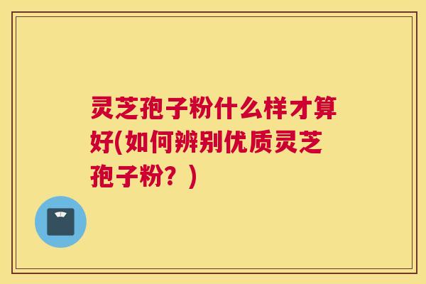 灵芝孢子粉什么样才算好(如何辨别优质灵芝孢子粉?) 灵芝孢子粉什么样才算好(如何辨别优质灵芝孢子粉?)