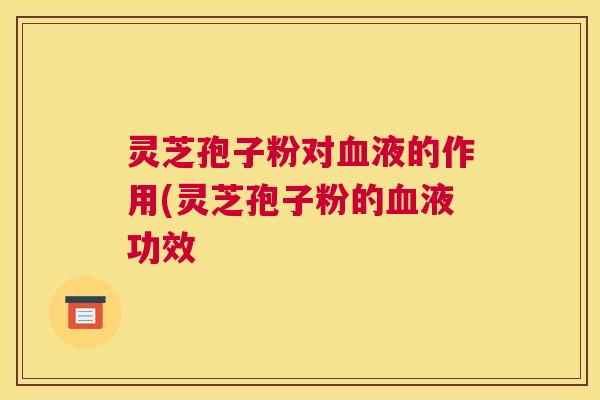 灵芝孢子粉对血液的作用(灵芝孢子粉的血液功效 灵芝孢子粉对血液的作用(灵芝孢子粉的血液功效