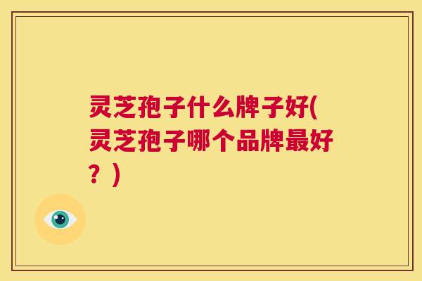 灵芝孢子什么牌子好(灵芝孢子哪个品牌最好?) 灵芝孢子什么牌子好(灵芝孢子哪个品牌最好?)