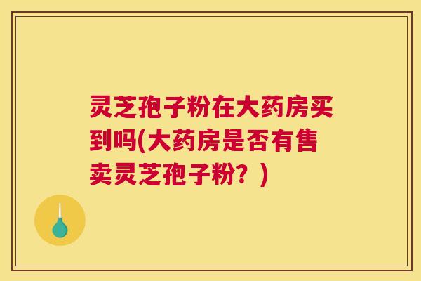灵芝孢子粉在大药房买到吗(大药房是否有售卖灵芝孢子粉?) 灵芝孢子粉在大药房买到吗(大药房是否有售卖灵芝孢子粉?)
