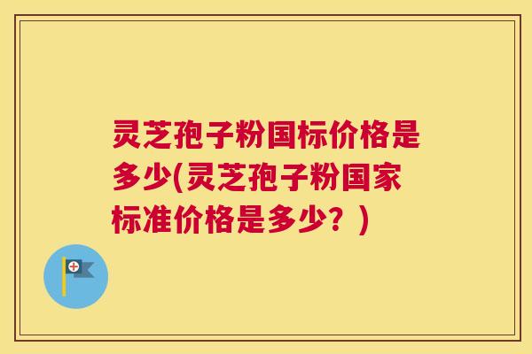 灵芝孢子粉国标价格是多少(灵芝孢子粉国家标准价格是多少?) 灵芝孢子粉国标价格是多少(灵芝孢子粉国家标准价格是多少?)