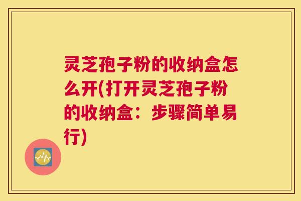 灵芝孢子粉的收纳盒怎么开(打开灵芝孢子粉的收纳盒:步骤简单易行) 灵芝孢子粉的收纳盒怎么开(打开灵芝孢子粉的收纳盒:步骤简单易行)