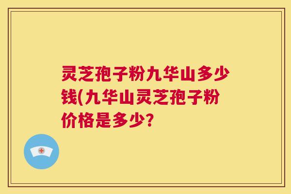 灵芝孢子粉九华山多少钱(九华山灵芝孢子粉价格是多少? 灵芝孢子粉九华山多少钱(九华山灵芝孢子粉价格是多少?