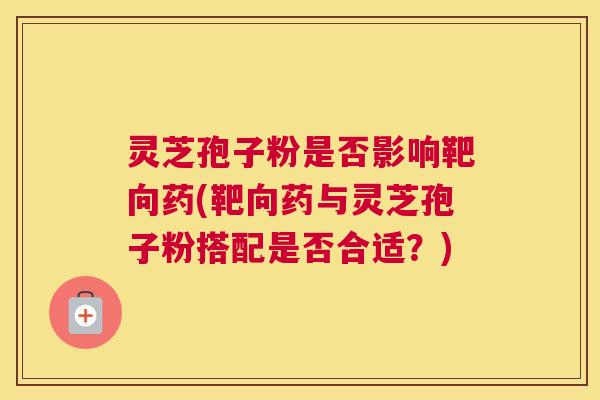 灵芝孢子粉是否影响靶向药(靶向药与灵芝孢子粉搭配是否合适?) 灵芝孢子粉是否影响靶向药(靶向药与灵芝孢子粉搭配是否合适?)