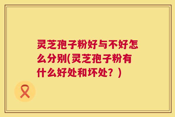 灵芝孢子粉好与不好怎么分别(灵芝孢子粉有什么好处和坏处?) 灵芝孢子粉好与不好怎么分别(灵芝孢子粉有什么好处和坏处?)