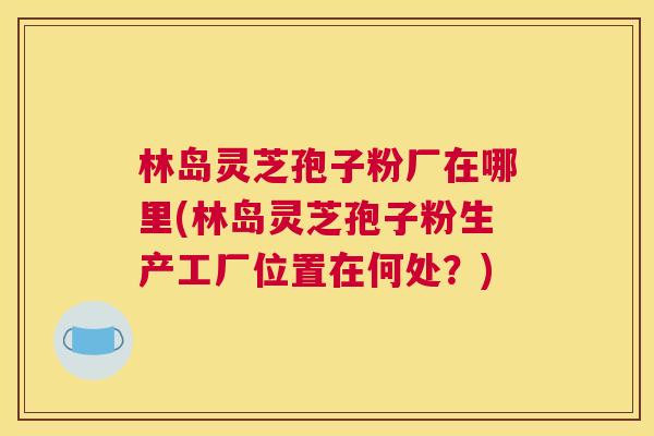 林岛灵芝孢子粉厂在哪里(林岛灵芝孢子粉生产工厂位置在何处?) 林岛灵芝孢子粉厂在哪里(林岛灵芝孢子粉生产工厂位置在何处?)