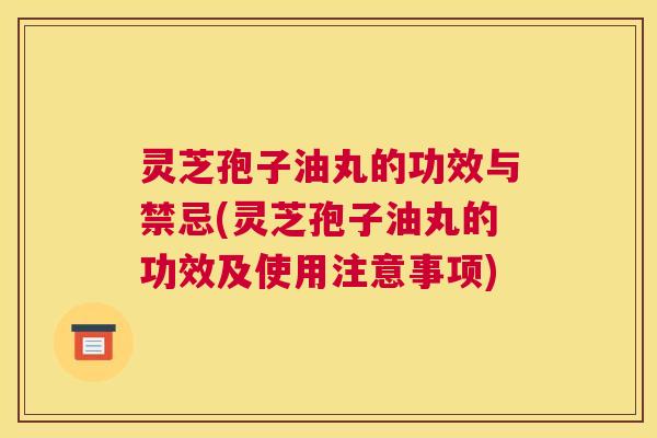 灵芝孢子油丸的功效与禁忌(灵芝孢子油丸的功效及使用注意事项) 灵芝孢子油丸的功效与禁忌(灵芝孢子油丸的功效及使用注意事项)