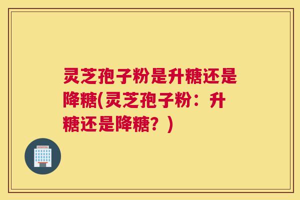 灵芝孢子粉是升糖还是降糖(灵芝孢子粉:升糖还是降糖?) 灵芝孢子粉是升糖还是降糖(灵芝孢子粉:升糖还是降糖?)