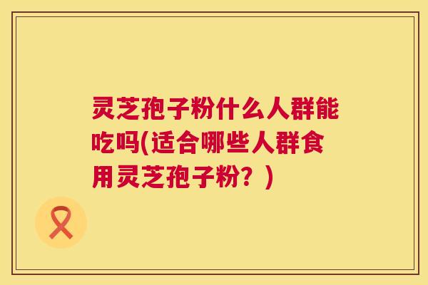 灵芝孢子粉什么人群能吃吗(适合哪些人群食用灵芝孢子粉?) 灵芝孢子粉什么人群能吃吗(适合哪些人群食用灵芝孢子粉?)