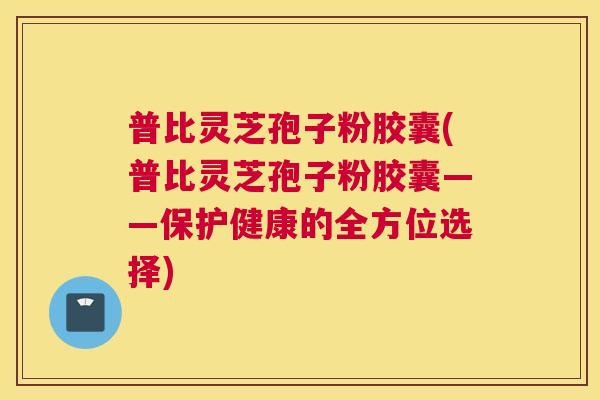 普比灵芝孢子粉胶囊(普比灵芝孢子粉胶囊——保护健康的全方位选择) 普比灵芝孢子粉胶囊(普比灵芝孢子粉胶囊——保护健康的全方位选择)