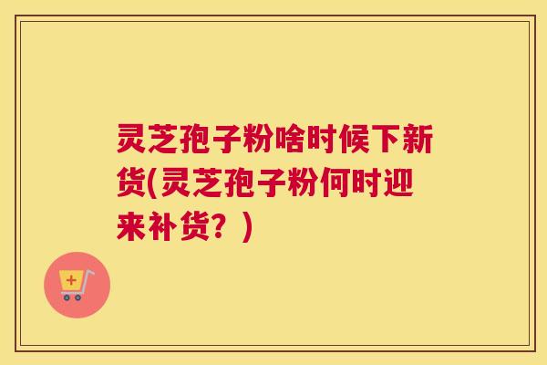 灵芝孢子粉啥时候下新货(灵芝孢子粉何时迎来补货?) 灵芝孢子粉啥时候下新货(灵芝孢子粉何时迎来补货?)