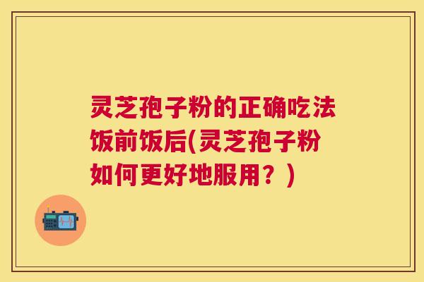 灵芝孢子粉的正确吃法饭前饭后(灵芝孢子粉如何更好地服用?) 灵芝孢子粉的正确吃法饭前饭后(灵芝孢子粉如何更好地服用?)