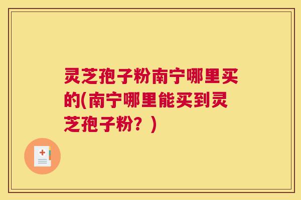 灵芝孢子粉南宁哪里买的(南宁哪里能买到灵芝孢子粉?) 灵芝孢子粉南宁哪里买的(南宁哪里能买到灵芝孢子粉?)