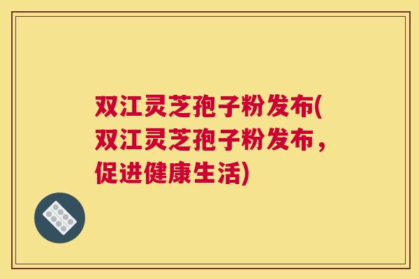双江灵芝孢子粉发布(双江灵芝孢子粉发布,促进健康生活) 双江灵芝孢子粉发布(双江灵芝孢子粉发布,促进健康生活)