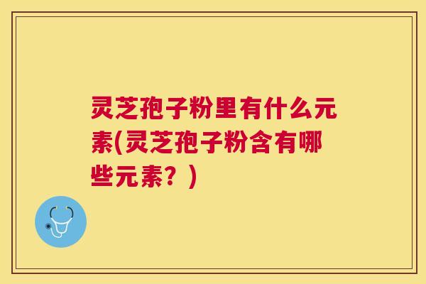 灵芝孢子粉里有什么元素(灵芝孢子粉含有哪些元素?) 灵芝孢子粉里有什么元素(灵芝孢子粉含有哪些元素?)