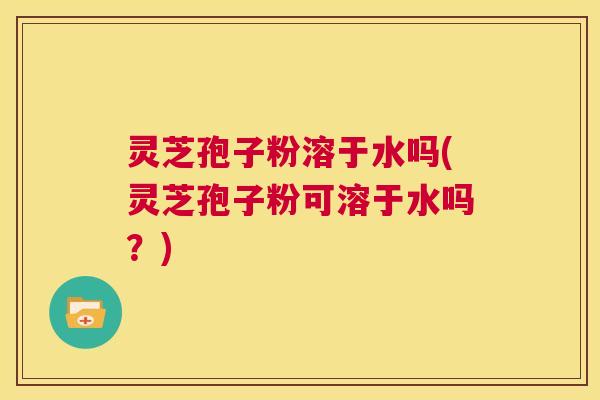 灵芝孢子粉溶于水吗(灵芝孢子粉可溶于水吗?) 灵芝孢子粉溶于水吗(灵芝孢子粉可溶于水吗?)