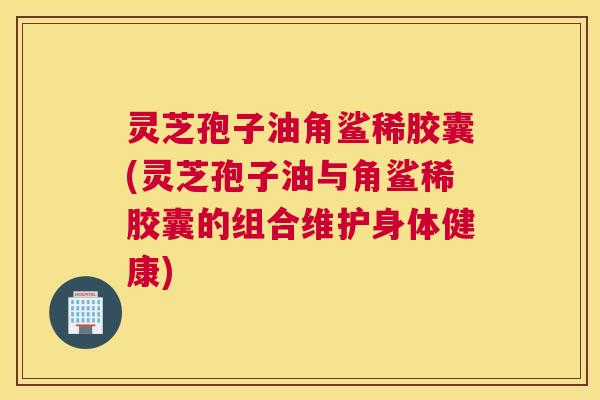 灵芝孢子油角鲨稀胶囊(灵芝孢子油与角鲨稀胶囊的组合维护身体健康) 灵芝孢子油角鲨稀胶囊(灵芝孢子油与角鲨稀胶囊的组合维护身体健康)