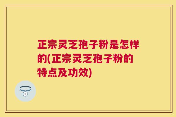 正宗灵芝孢子粉是怎样的(正宗灵芝孢子粉的特点及功效) 正宗灵芝孢子粉是怎样的(正宗灵芝孢子粉的特点及功效)