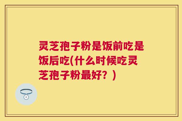 灵芝孢子粉是饭前吃是饭后吃(什么时候吃灵芝孢子粉最好?) 灵芝孢子粉是饭前吃是饭后吃(什么时候吃灵芝孢子粉最好?)
