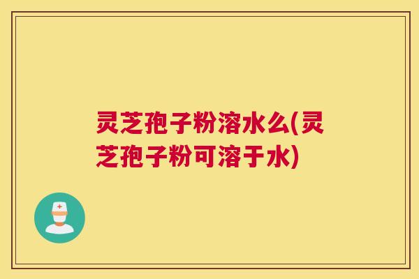 灵芝孢子粉溶水么(灵芝孢子粉可溶于水) 灵芝孢子粉溶水么(灵芝孢子粉可溶于水)