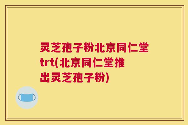 灵芝孢子粉北京同仁堂trt(北京同仁堂推出灵芝孢子粉) 灵芝孢子粉北京同仁堂trt(北京同仁堂推出灵芝孢子粉)