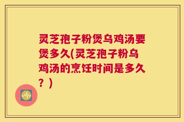 灵芝孢子粉煲乌鸡汤要煲多久(灵芝孢子粉乌鸡汤的烹饪时间是多久?) 灵芝孢子粉煲乌鸡汤要煲多久(灵芝孢子粉乌鸡汤的烹饪时间是多久?)
