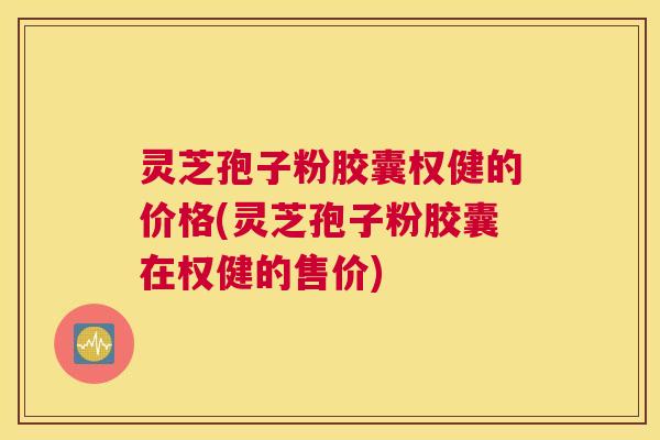灵芝孢子粉胶囊权健的价格(灵芝孢子粉胶囊在权健的售价) 灵芝孢子粉胶囊权健的价格(灵芝孢子粉胶囊在权健的售价)