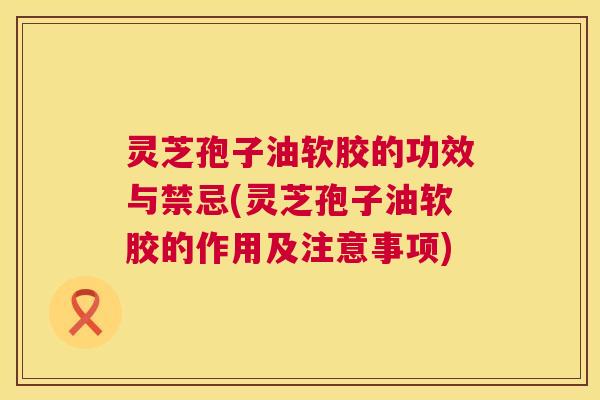 灵芝孢子油软胶的功效与禁忌(灵芝孢子油软胶的作用及注意事项) 灵芝孢子油软胶的功效与禁忌(灵芝孢子油软胶的作用及注意事项)
