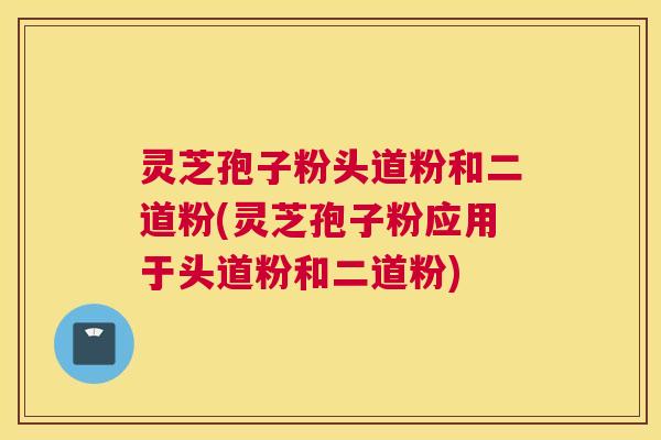 灵芝孢子粉头道粉和二道粉(灵芝孢子粉应用于头道粉和二道粉) 灵芝孢子粉头道粉和二道粉(灵芝孢子粉应用于头道粉和二道粉)