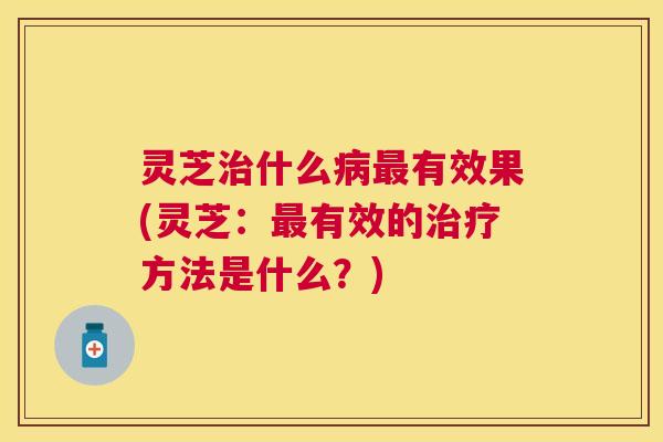灵芝治什么病最有效果(灵芝:最有效的治疗方法是什么?) 灵芝治什么病最有效果(灵芝:最有效的治疗方法是什么?)