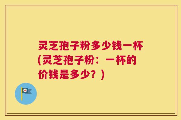 灵芝孢子粉多少钱一杯(灵芝孢子粉:一杯的价钱是多少?) 灵芝孢子粉多少钱一杯(灵芝孢子粉:一杯的价钱是多少?)