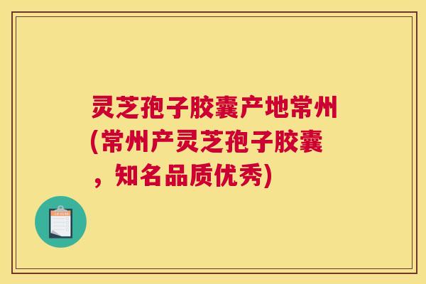 灵芝孢子胶囊产地常州(常州产灵芝孢子胶囊，知名品质优秀)