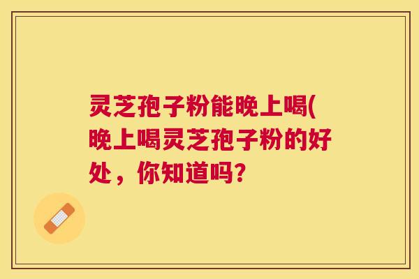 灵芝孢子粉能晚上喝(晚上喝灵芝孢子粉的好处,你知道吗? 灵芝孢子粉能晚上喝(晚上喝灵芝孢子粉的好处,你知道吗?
