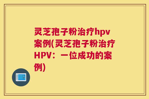 灵芝孢子粉治疗hpv案例(灵芝孢子粉治疗HPV:一位成功的案例) 灵芝孢子粉治疗hpv案例(灵芝孢子粉治疗HPV:一位成功的案例)
