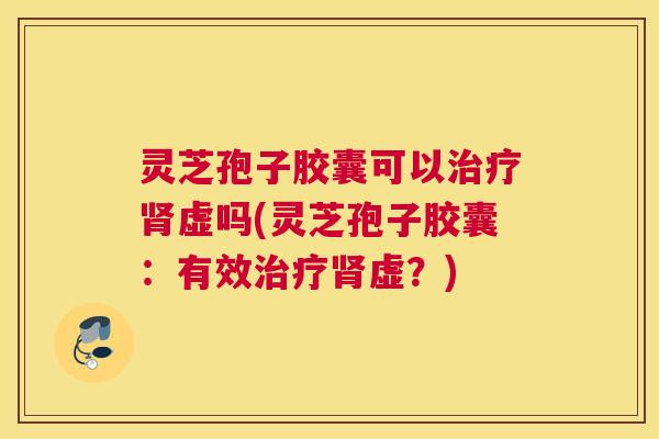 灵芝孢子胶囊可以治疗肾虚吗(灵芝孢子胶囊:有效治疗肾虚?) 灵芝孢子胶囊可以治疗肾虚吗(灵芝孢子胶囊:有效治疗肾虚?)