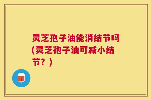 灵芝孢子油能消结节吗(灵芝孢子油可减小结节?) 灵芝孢子油能消结节吗(灵芝孢子油可减小结节?)