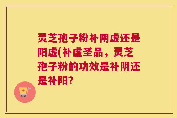 灵芝孢子粉补阴虚还是阳虚(补虚圣品,灵芝孢子粉的功效是补阴还是补阳? 灵芝孢子粉补阴虚还是阳虚(补虚圣品,灵芝孢子粉的功效是补阴还是补阳?