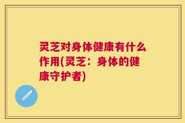 灵芝对身体健康有什么作用(灵芝:身体的健康守护者) 灵芝对身体健康有什么作用(灵芝:身体的健康守护者)