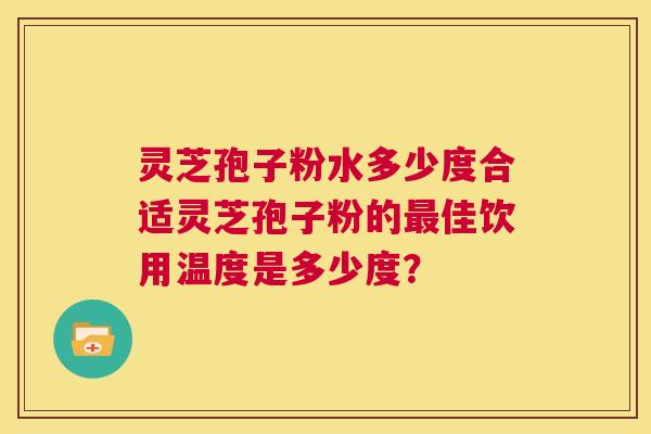 灵芝孢子粉水多少度合适灵芝孢子粉的最佳饮用温度是多少度? 灵芝孢子粉水多少度合适灵芝孢子粉的最佳饮用温度是多少度?