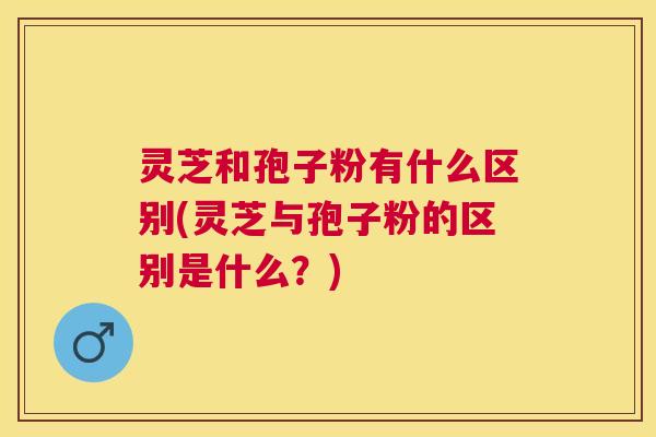 灵芝和孢子粉有什么区别(灵芝与孢子粉的区别是什么?) 灵芝和孢子粉有什么区别(灵芝与孢子粉的区别是什么?)