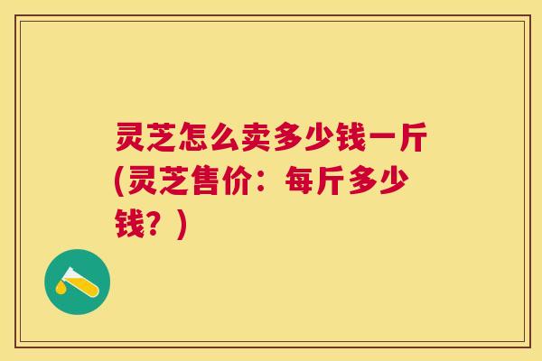 灵芝怎么卖多少钱一斤(灵芝售价:每斤多少钱?) 灵芝怎么卖多少钱一斤(灵芝售价:每斤多少钱?)