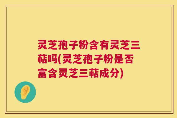 灵芝孢子粉含有灵芝三萜吗(灵芝孢子粉是否富含灵芝三萜成分) 灵芝孢子粉含有灵芝三萜吗(灵芝孢子粉是否富含灵芝三萜成分)