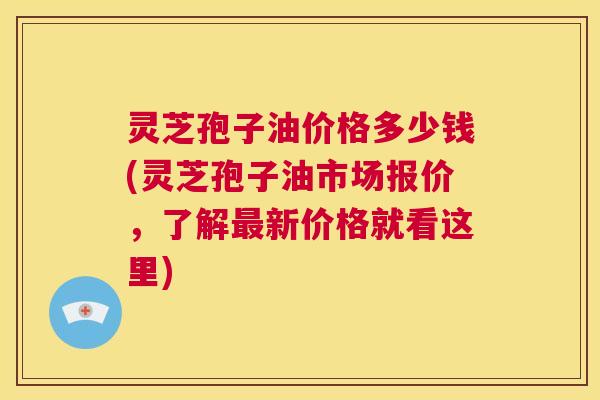灵芝孢子油价格多少钱(灵芝孢子油市场报价,了解最新价格就看这里) 灵芝孢子油价格多少钱(灵芝孢子油市场报价,了解最新价格就看这里)