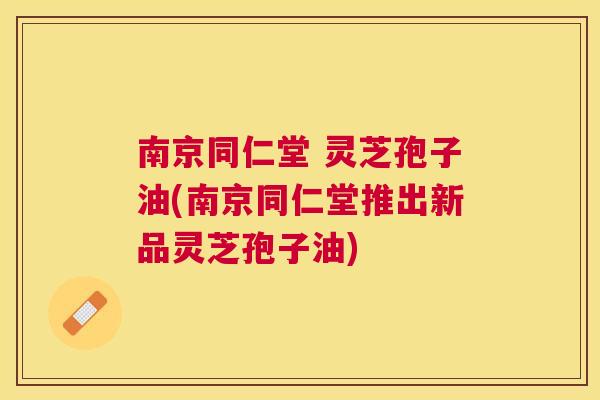 南京同仁堂 灵芝孢子油(南京同仁堂推出新品灵芝孢子油) 南京同仁堂 灵芝孢子油(南京同仁堂推出新品灵芝孢子油)