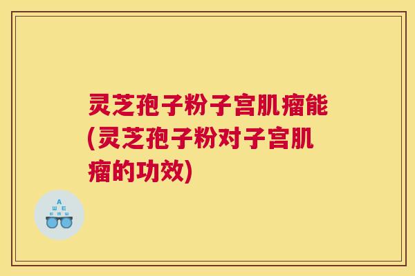 灵芝孢子粉子宫肌瘤能(灵芝孢子粉对子宫肌瘤的功效) 灵芝孢子粉子宫肌瘤能(灵芝孢子粉对子宫肌瘤的功效)