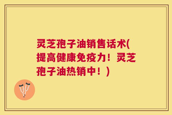 灵芝孢子油销售话术(提高健康免疫力!灵芝孢子油热销中!) 灵芝孢子油销售话术(提高健康免疫力!灵芝孢子油热销中!)