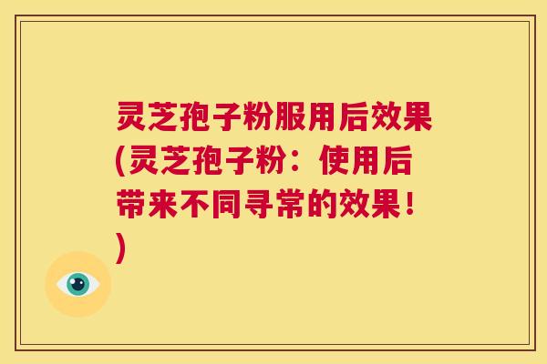 灵芝孢子粉服用后效果(灵芝孢子粉:使用后带来不同寻常的效果!) 灵芝孢子粉服用后效果(灵芝孢子粉:使用后带来不同寻常的效果!)