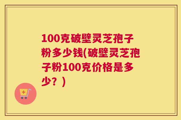100克破壁灵芝孢子粉多少钱(破壁灵芝孢子粉100克价格是多少?) 100克破壁灵芝孢子粉多少钱(破壁灵芝孢子粉100克价格是多少?)