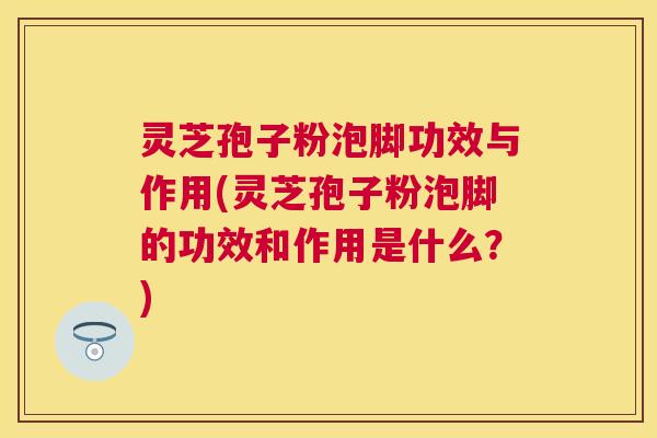 灵芝孢子粉泡脚功效与作用(灵芝孢子粉泡脚的功效和作用是什么?) 灵芝孢子粉泡脚功效与作用(灵芝孢子粉泡脚的功效和作用是什么?)
