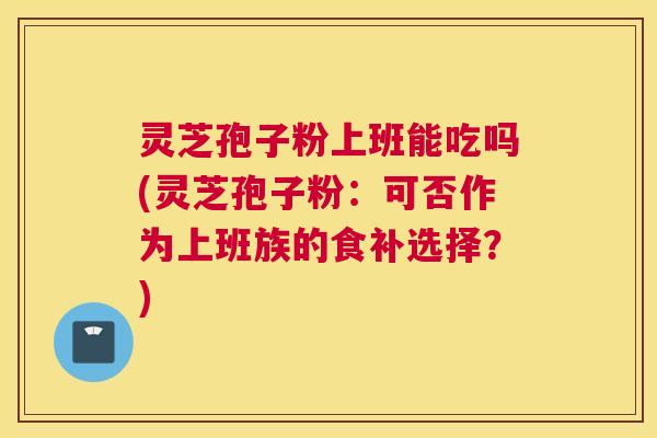 灵芝孢子粉上班能吃吗(灵芝孢子粉:可否作为上班族的食补选择?) 灵芝孢子粉上班能吃吗(灵芝孢子粉:可否作为上班族的食补选择?)